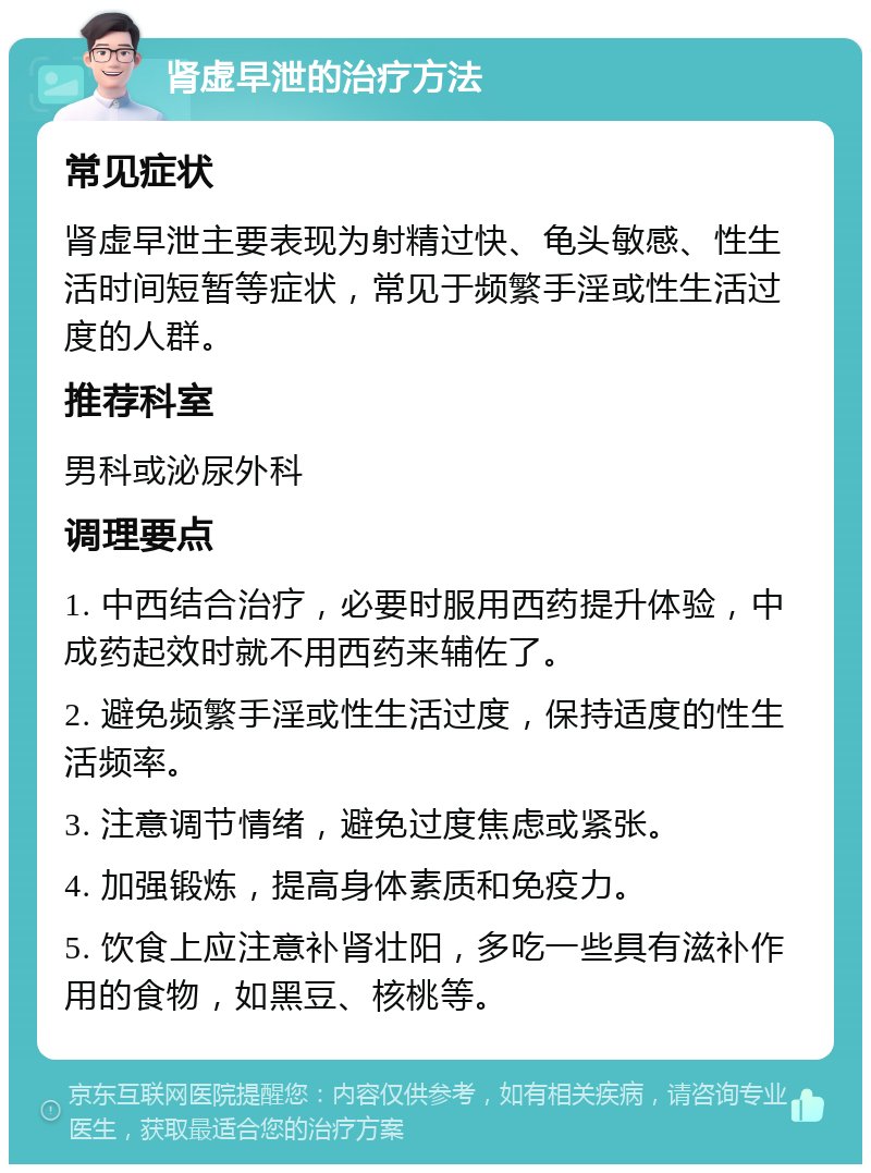 肾虚早泄的治疗方法 常见症状 肾虚早泄主要表现为射精过快、龟头敏感、性生活时间短暂等症状，常见于频繁手淫或性生活过度的人群。 推荐科室 男科或泌尿外科 调理要点 1. 中西结合治疗，必要时服用西药提升体验，中成药起效时就不用西药来辅佐了。 2. 避免频繁手淫或性生活过度，保持适度的性生活频率。 3. 注意调节情绪，避免过度焦虑或紧张。 4. 加强锻炼，提高身体素质和免疫力。 5. 饮食上应注意补肾壮阳，多吃一些具有滋补作用的食物，如黑豆、核桃等。