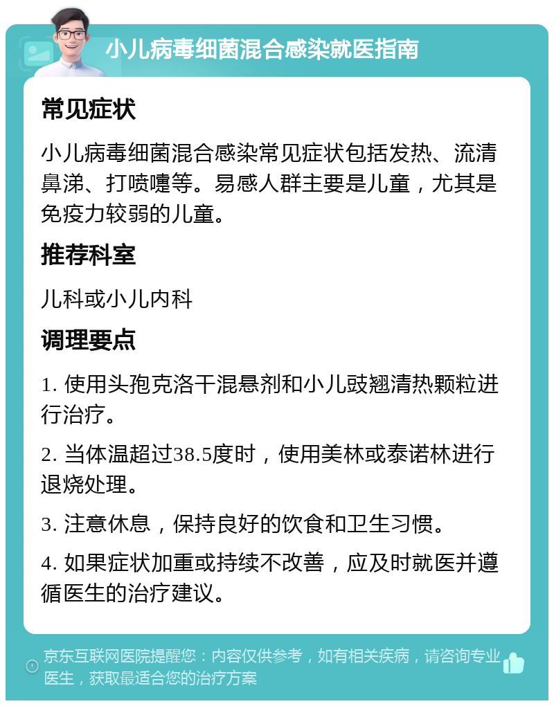 小儿病毒细菌混合感染就医指南 常见症状 小儿病毒细菌混合感染常见症状包括发热、流清鼻涕、打喷嚏等。易感人群主要是儿童，尤其是免疫力较弱的儿童。 推荐科室 儿科或小儿内科 调理要点 1. 使用头孢克洛干混悬剂和小儿豉翘清热颗粒进行治疗。 2. 当体温超过38.5度时，使用美林或泰诺林进行退烧处理。 3. 注意休息，保持良好的饮食和卫生习惯。 4. 如果症状加重或持续不改善，应及时就医并遵循医生的治疗建议。