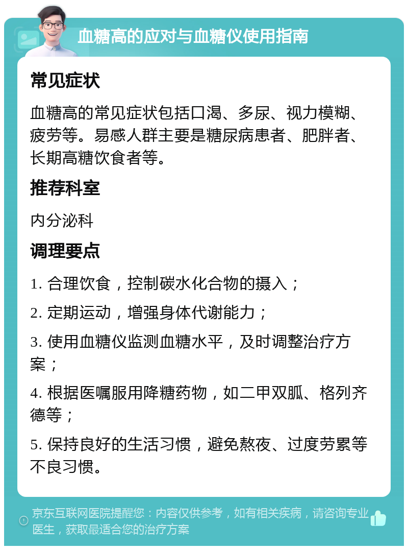 血糖高的应对与血糖仪使用指南 常见症状 血糖高的常见症状包括口渴、多尿、视力模糊、疲劳等。易感人群主要是糖尿病患者、肥胖者、长期高糖饮食者等。 推荐科室 内分泌科 调理要点 1. 合理饮食，控制碳水化合物的摄入； 2. 定期运动，增强身体代谢能力； 3. 使用血糖仪监测血糖水平，及时调整治疗方案； 4. 根据医嘱服用降糖药物，如二甲双胍、格列齐德等； 5. 保持良好的生活习惯，避免熬夜、过度劳累等不良习惯。