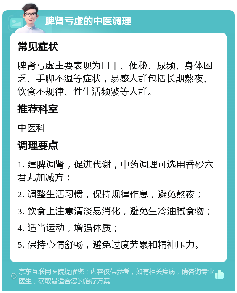 脾肾亏虚的中医调理 常见症状 脾肾亏虚主要表现为口干、便秘、尿频、身体困乏、手脚不温等症状，易感人群包括长期熬夜、饮食不规律、性生活频繁等人群。 推荐科室 中医科 调理要点 1. 建脾调肾，促进代谢，中药调理可选用香砂六君丸加减方； 2. 调整生活习惯，保持规律作息，避免熬夜； 3. 饮食上注意清淡易消化，避免生冷油腻食物； 4. 适当运动，增强体质； 5. 保持心情舒畅，避免过度劳累和精神压力。