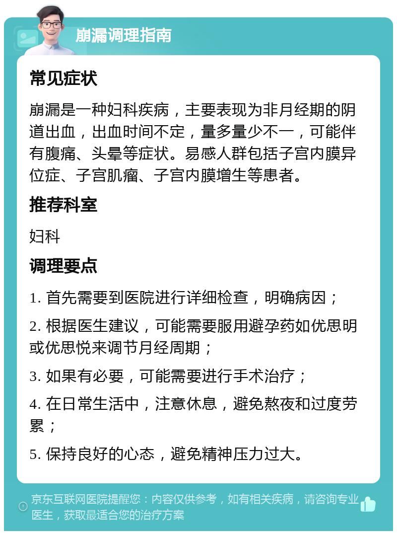 崩漏调理指南 常见症状 崩漏是一种妇科疾病，主要表现为非月经期的阴道出血，出血时间不定，量多量少不一，可能伴有腹痛、头晕等症状。易感人群包括子宫内膜异位症、子宫肌瘤、子宫内膜增生等患者。 推荐科室 妇科 调理要点 1. 首先需要到医院进行详细检查，明确病因； 2. 根据医生建议，可能需要服用避孕药如优思明或优思悦来调节月经周期； 3. 如果有必要，可能需要进行手术治疗； 4. 在日常生活中，注意休息，避免熬夜和过度劳累； 5. 保持良好的心态，避免精神压力过大。