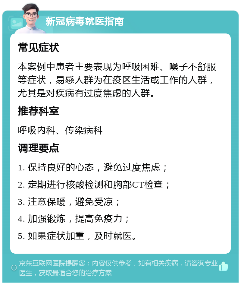 新冠病毒就医指南 常见症状 本案例中患者主要表现为呼吸困难、嗓子不舒服等症状，易感人群为在疫区生活或工作的人群，尤其是对疾病有过度焦虑的人群。 推荐科室 呼吸内科、传染病科 调理要点 1. 保持良好的心态，避免过度焦虑； 2. 定期进行核酸检测和胸部CT检查； 3. 注意保暖，避免受凉； 4. 加强锻炼，提高免疫力； 5. 如果症状加重，及时就医。