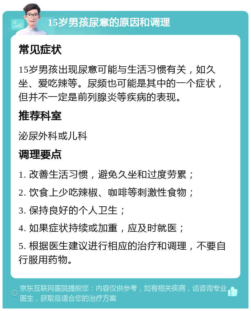 15岁男孩尿意的原因和调理 常见症状 15岁男孩出现尿意可能与生活习惯有关，如久坐、爱吃辣等。尿频也可能是其中的一个症状，但并不一定是前列腺炎等疾病的表现。 推荐科室 泌尿外科或儿科 调理要点 1. 改善生活习惯，避免久坐和过度劳累； 2. 饮食上少吃辣椒、咖啡等刺激性食物； 3. 保持良好的个人卫生； 4. 如果症状持续或加重，应及时就医； 5. 根据医生建议进行相应的治疗和调理，不要自行服用药物。