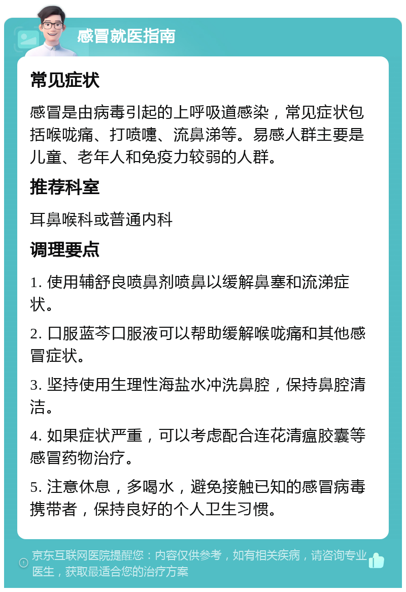 感冒就医指南 常见症状 感冒是由病毒引起的上呼吸道感染，常见症状包括喉咙痛、打喷嚏、流鼻涕等。易感人群主要是儿童、老年人和免疫力较弱的人群。 推荐科室 耳鼻喉科或普通内科 调理要点 1. 使用辅舒良喷鼻剂喷鼻以缓解鼻塞和流涕症状。 2. 口服蓝芩口服液可以帮助缓解喉咙痛和其他感冒症状。 3. 坚持使用生理性海盐水冲洗鼻腔，保持鼻腔清洁。 4. 如果症状严重，可以考虑配合连花清瘟胶囊等感冒药物治疗。 5. 注意休息，多喝水，避免接触已知的感冒病毒携带者，保持良好的个人卫生习惯。