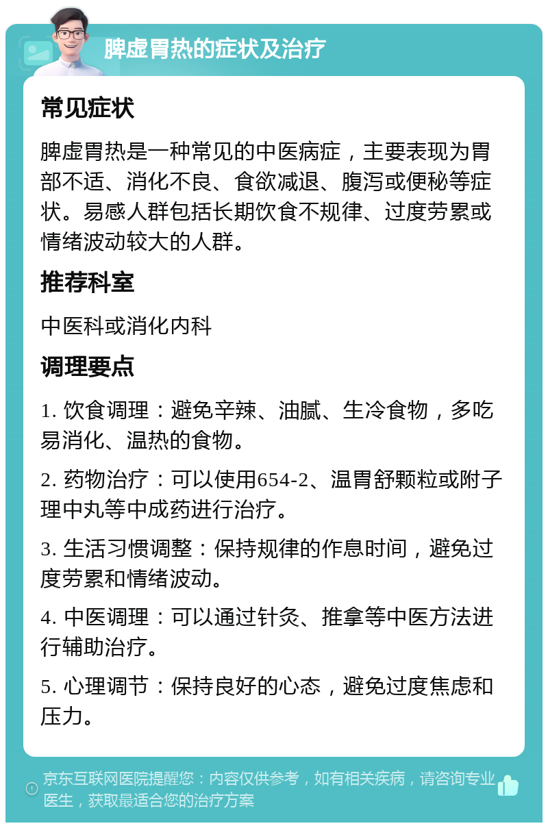 脾虚胃热的症状及治疗 常见症状 脾虚胃热是一种常见的中医病症，主要表现为胃部不适、消化不良、食欲减退、腹泻或便秘等症状。易感人群包括长期饮食不规律、过度劳累或情绪波动较大的人群。 推荐科室 中医科或消化内科 调理要点 1. 饮食调理：避免辛辣、油腻、生冷食物，多吃易消化、温热的食物。 2. 药物治疗：可以使用654-2、温胃舒颗粒或附子理中丸等中成药进行治疗。 3. 生活习惯调整：保持规律的作息时间，避免过度劳累和情绪波动。 4. 中医调理：可以通过针灸、推拿等中医方法进行辅助治疗。 5. 心理调节：保持良好的心态，避免过度焦虑和压力。