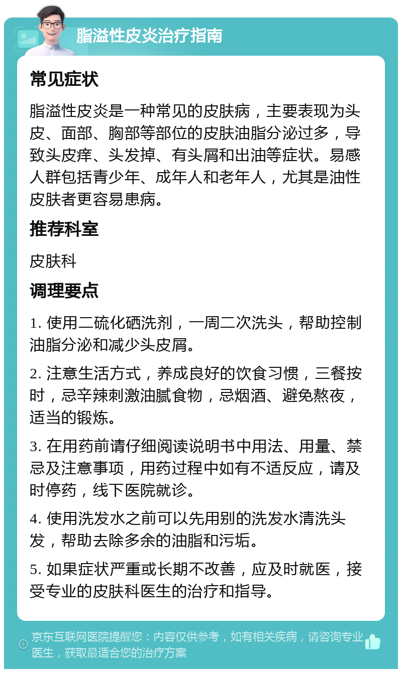 脂溢性皮炎治疗指南 常见症状 脂溢性皮炎是一种常见的皮肤病，主要表现为头皮、面部、胸部等部位的皮肤油脂分泌过多，导致头皮痒、头发掉、有头屑和出油等症状。易感人群包括青少年、成年人和老年人，尤其是油性皮肤者更容易患病。 推荐科室 皮肤科 调理要点 1. 使用二硫化硒洗剂，一周二次洗头，帮助控制油脂分泌和减少头皮屑。 2. 注意生活方式，养成良好的饮食习惯，三餐按时，忌辛辣刺激油腻食物，忌烟酒、避免熬夜，适当的锻炼。 3. 在用药前请仔细阅读说明书中用法、用量、禁忌及注意事项，用药过程中如有不适反应，请及时停药，线下医院就诊。 4. 使用洗发水之前可以先用别的洗发水清洗头发，帮助去除多余的油脂和污垢。 5. 如果症状严重或长期不改善，应及时就医，接受专业的皮肤科医生的治疗和指导。