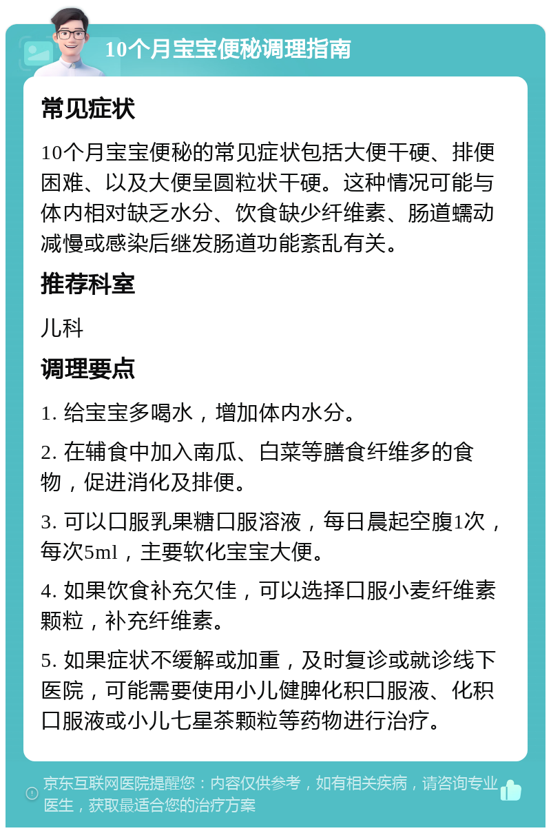 10个月宝宝便秘调理指南 常见症状 10个月宝宝便秘的常见症状包括大便干硬、排便困难、以及大便呈圆粒状干硬。这种情况可能与体内相对缺乏水分、饮食缺少纤维素、肠道蠕动减慢或感染后继发肠道功能紊乱有关。 推荐科室 儿科 调理要点 1. 给宝宝多喝水，增加体内水分。 2. 在辅食中加入南瓜、白菜等膳食纤维多的食物，促进消化及排便。 3. 可以口服乳果糖口服溶液，每日晨起空腹1次，每次5ml，主要软化宝宝大便。 4. 如果饮食补充欠佳，可以选择口服小麦纤维素颗粒，补充纤维素。 5. 如果症状不缓解或加重，及时复诊或就诊线下医院，可能需要使用小儿健脾化积口服液、化积口服液或小儿七星茶颗粒等药物进行治疗。