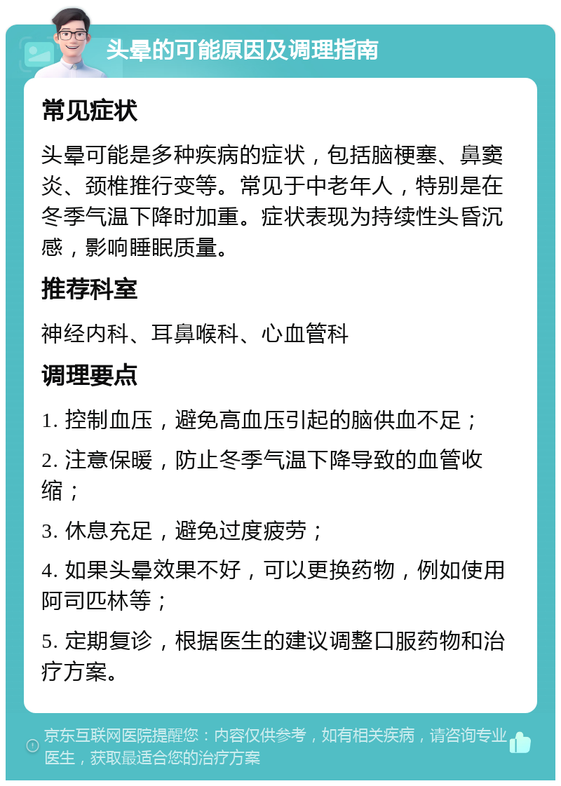 头晕的可能原因及调理指南 常见症状 头晕可能是多种疾病的症状，包括脑梗塞、鼻窦炎、颈椎推行变等。常见于中老年人，特别是在冬季气温下降时加重。症状表现为持续性头昏沉感，影响睡眠质量。 推荐科室 神经内科、耳鼻喉科、心血管科 调理要点 1. 控制血压，避免高血压引起的脑供血不足； 2. 注意保暖，防止冬季气温下降导致的血管收缩； 3. 休息充足，避免过度疲劳； 4. 如果头晕效果不好，可以更换药物，例如使用阿司匹林等； 5. 定期复诊，根据医生的建议调整口服药物和治疗方案。