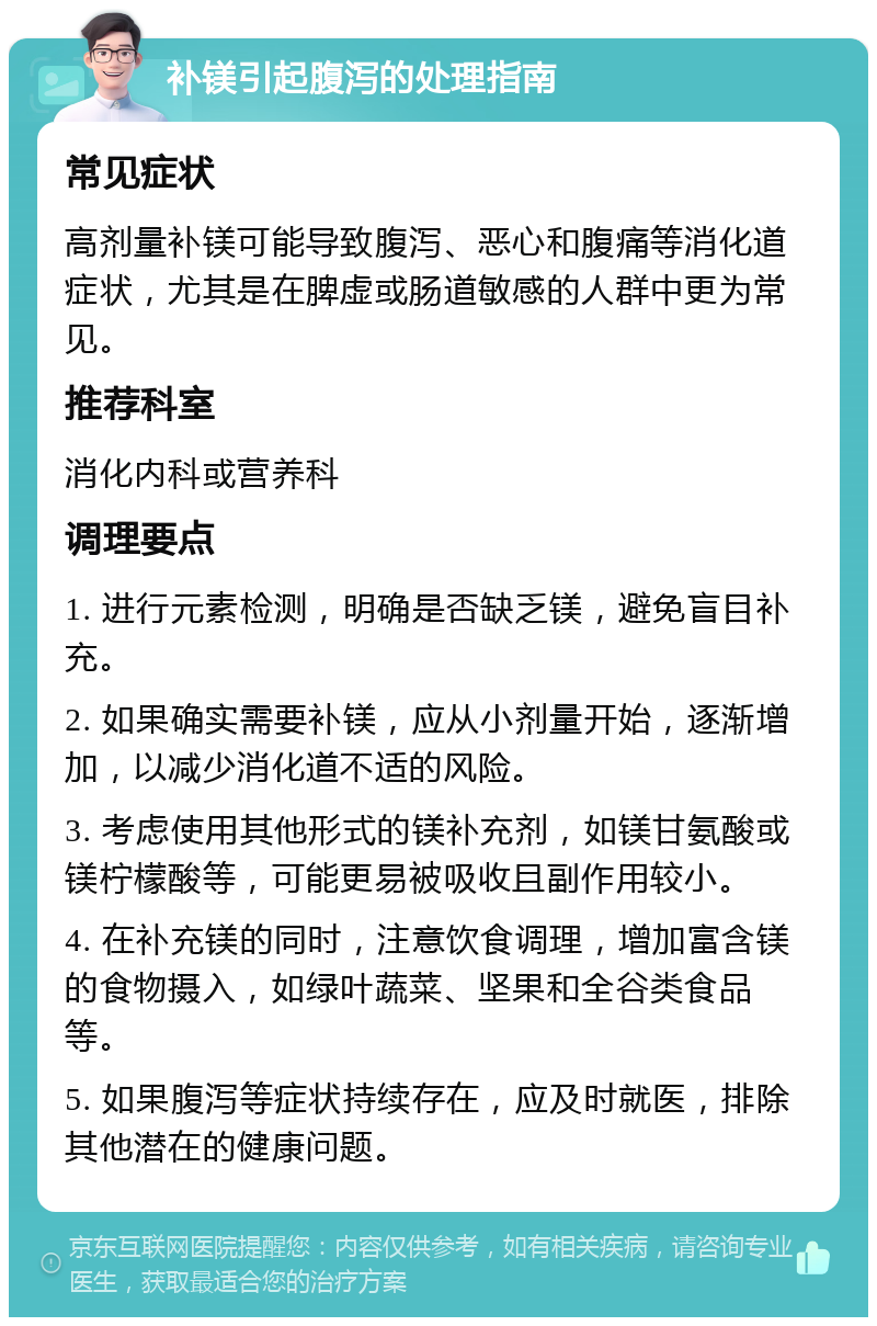 补镁引起腹泻的处理指南 常见症状 高剂量补镁可能导致腹泻、恶心和腹痛等消化道症状，尤其是在脾虚或肠道敏感的人群中更为常见。 推荐科室 消化内科或营养科 调理要点 1. 进行元素检测，明确是否缺乏镁，避免盲目补充。 2. 如果确实需要补镁，应从小剂量开始，逐渐增加，以减少消化道不适的风险。 3. 考虑使用其他形式的镁补充剂，如镁甘氨酸或镁柠檬酸等，可能更易被吸收且副作用较小。 4. 在补充镁的同时，注意饮食调理，增加富含镁的食物摄入，如绿叶蔬菜、坚果和全谷类食品等。 5. 如果腹泻等症状持续存在，应及时就医，排除其他潜在的健康问题。