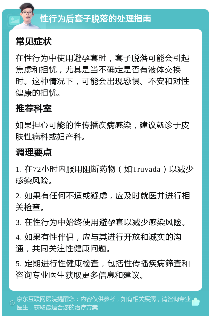 性行为后套子脱落的处理指南 常见症状 在性行为中使用避孕套时，套子脱落可能会引起焦虑和担忧，尤其是当不确定是否有液体交换时。这种情况下，可能会出现恐惧、不安和对性健康的担忧。 推荐科室 如果担心可能的性传播疾病感染，建议就诊于皮肤性病科或妇产科。 调理要点 1. 在72小时内服用阻断药物（如Truvada）以减少感染风险。 2. 如果有任何不适或疑虑，应及时就医并进行相关检查。 3. 在性行为中始终使用避孕套以减少感染风险。 4. 如果有性伴侣，应与其进行开放和诚实的沟通，共同关注性健康问题。 5. 定期进行性健康检查，包括性传播疾病筛查和咨询专业医生获取更多信息和建议。