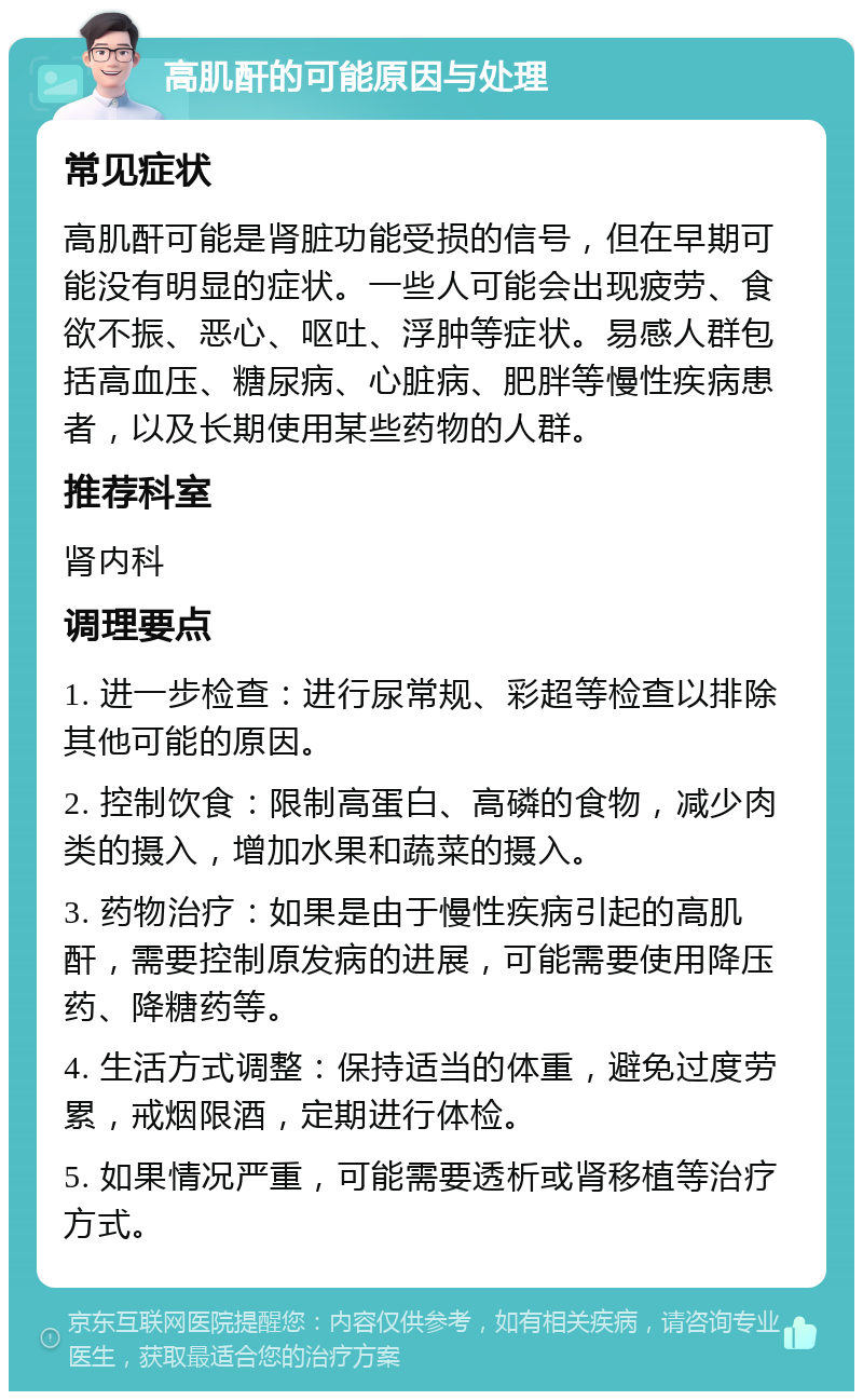 高肌酐的可能原因与处理 常见症状 高肌酐可能是肾脏功能受损的信号，但在早期可能没有明显的症状。一些人可能会出现疲劳、食欲不振、恶心、呕吐、浮肿等症状。易感人群包括高血压、糖尿病、心脏病、肥胖等慢性疾病患者，以及长期使用某些药物的人群。 推荐科室 肾内科 调理要点 1. 进一步检查：进行尿常规、彩超等检查以排除其他可能的原因。 2. 控制饮食：限制高蛋白、高磷的食物，减少肉类的摄入，增加水果和蔬菜的摄入。 3. 药物治疗：如果是由于慢性疾病引起的高肌酐，需要控制原发病的进展，可能需要使用降压药、降糖药等。 4. 生活方式调整：保持适当的体重，避免过度劳累，戒烟限酒，定期进行体检。 5. 如果情况严重，可能需要透析或肾移植等治疗方式。