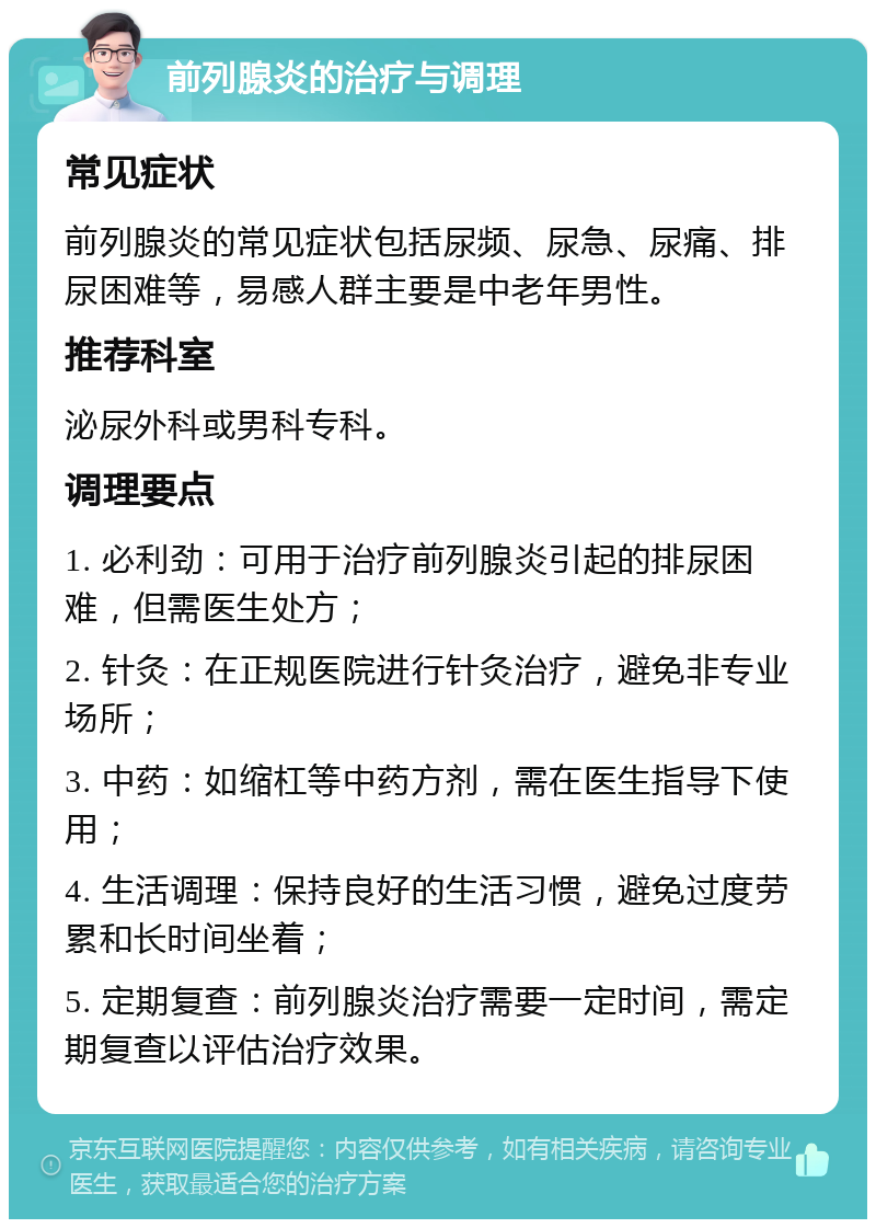 前列腺炎的治疗与调理 常见症状 前列腺炎的常见症状包括尿频、尿急、尿痛、排尿困难等，易感人群主要是中老年男性。 推荐科室 泌尿外科或男科专科。 调理要点 1. 必利劲：可用于治疗前列腺炎引起的排尿困难，但需医生处方； 2. 针灸：在正规医院进行针灸治疗，避免非专业场所； 3. 中药：如缩杠等中药方剂，需在医生指导下使用； 4. 生活调理：保持良好的生活习惯，避免过度劳累和长时间坐着； 5. 定期复查：前列腺炎治疗需要一定时间，需定期复查以评估治疗效果。