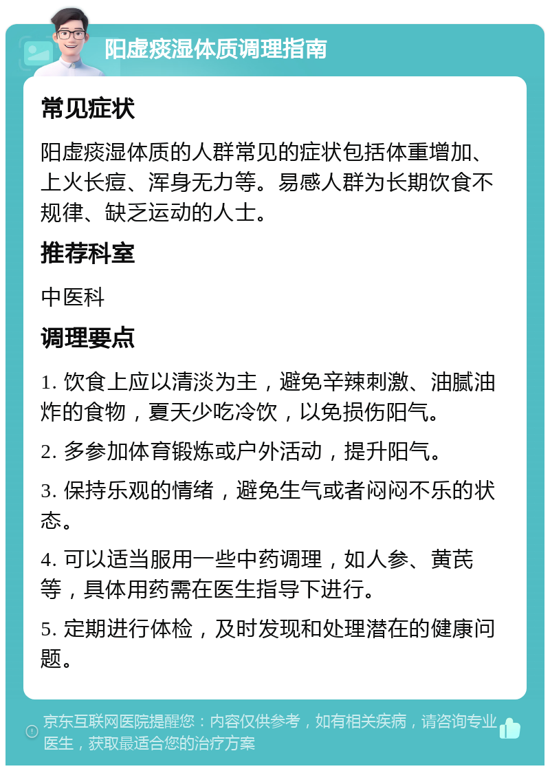 阳虚痰湿体质调理指南 常见症状 阳虚痰湿体质的人群常见的症状包括体重增加、上火长痘、浑身无力等。易感人群为长期饮食不规律、缺乏运动的人士。 推荐科室 中医科 调理要点 1. 饮食上应以清淡为主，避免辛辣刺激、油腻油炸的食物，夏天少吃冷饮，以免损伤阳气。 2. 多参加体育锻炼或户外活动，提升阳气。 3. 保持乐观的情绪，避免生气或者闷闷不乐的状态。 4. 可以适当服用一些中药调理，如人参、黄芪等，具体用药需在医生指导下进行。 5. 定期进行体检，及时发现和处理潜在的健康问题。