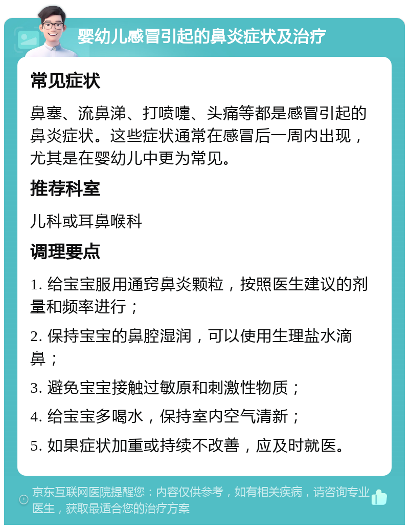 婴幼儿感冒引起的鼻炎症状及治疗 常见症状 鼻塞、流鼻涕、打喷嚏、头痛等都是感冒引起的鼻炎症状。这些症状通常在感冒后一周内出现，尤其是在婴幼儿中更为常见。 推荐科室 儿科或耳鼻喉科 调理要点 1. 给宝宝服用通窍鼻炎颗粒，按照医生建议的剂量和频率进行； 2. 保持宝宝的鼻腔湿润，可以使用生理盐水滴鼻； 3. 避免宝宝接触过敏原和刺激性物质； 4. 给宝宝多喝水，保持室内空气清新； 5. 如果症状加重或持续不改善，应及时就医。