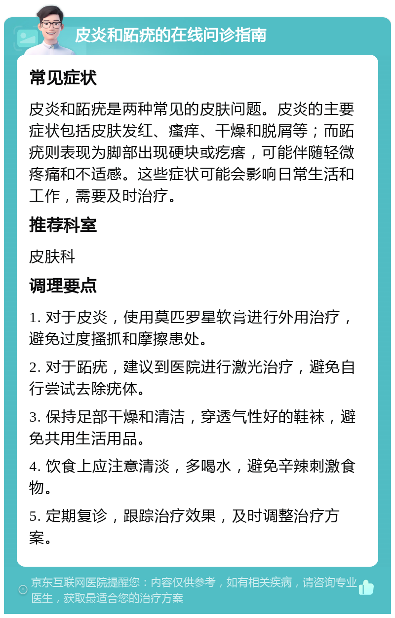 皮炎和跖疣的在线问诊指南 常见症状 皮炎和跖疣是两种常见的皮肤问题。皮炎的主要症状包括皮肤发红、瘙痒、干燥和脱屑等；而跖疣则表现为脚部出现硬块或疙瘩，可能伴随轻微疼痛和不适感。这些症状可能会影响日常生活和工作，需要及时治疗。 推荐科室 皮肤科 调理要点 1. 对于皮炎，使用莫匹罗星软膏进行外用治疗，避免过度搔抓和摩擦患处。 2. 对于跖疣，建议到医院进行激光治疗，避免自行尝试去除疣体。 3. 保持足部干燥和清洁，穿透气性好的鞋袜，避免共用生活用品。 4. 饮食上应注意清淡，多喝水，避免辛辣刺激食物。 5. 定期复诊，跟踪治疗效果，及时调整治疗方案。