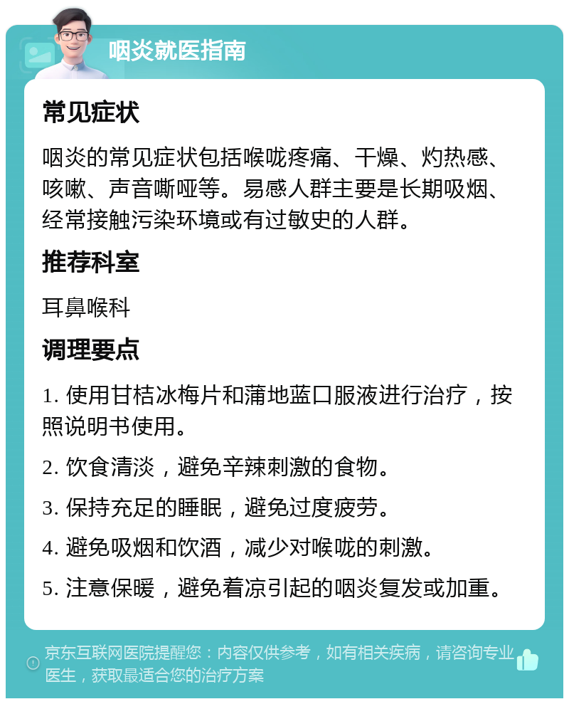 咽炎就医指南 常见症状 咽炎的常见症状包括喉咙疼痛、干燥、灼热感、咳嗽、声音嘶哑等。易感人群主要是长期吸烟、经常接触污染环境或有过敏史的人群。 推荐科室 耳鼻喉科 调理要点 1. 使用甘桔冰梅片和蒲地蓝口服液进行治疗，按照说明书使用。 2. 饮食清淡，避免辛辣刺激的食物。 3. 保持充足的睡眠，避免过度疲劳。 4. 避免吸烟和饮酒，减少对喉咙的刺激。 5. 注意保暖，避免着凉引起的咽炎复发或加重。