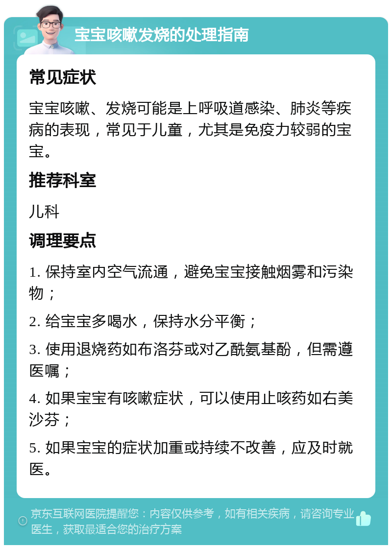 宝宝咳嗽发烧的处理指南 常见症状 宝宝咳嗽、发烧可能是上呼吸道感染、肺炎等疾病的表现，常见于儿童，尤其是免疫力较弱的宝宝。 推荐科室 儿科 调理要点 1. 保持室内空气流通，避免宝宝接触烟雾和污染物； 2. 给宝宝多喝水，保持水分平衡； 3. 使用退烧药如布洛芬或对乙酰氨基酚，但需遵医嘱； 4. 如果宝宝有咳嗽症状，可以使用止咳药如右美沙芬； 5. 如果宝宝的症状加重或持续不改善，应及时就医。