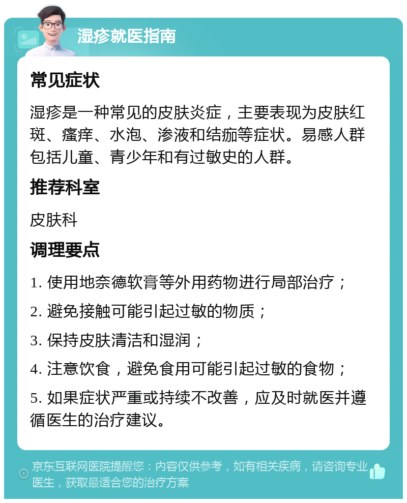 湿疹就医指南 常见症状 湿疹是一种常见的皮肤炎症，主要表现为皮肤红斑、瘙痒、水泡、渗液和结痂等症状。易感人群包括儿童、青少年和有过敏史的人群。 推荐科室 皮肤科 调理要点 1. 使用地奈德软膏等外用药物进行局部治疗； 2. 避免接触可能引起过敏的物质； 3. 保持皮肤清洁和湿润； 4. 注意饮食，避免食用可能引起过敏的食物； 5. 如果症状严重或持续不改善，应及时就医并遵循医生的治疗建议。