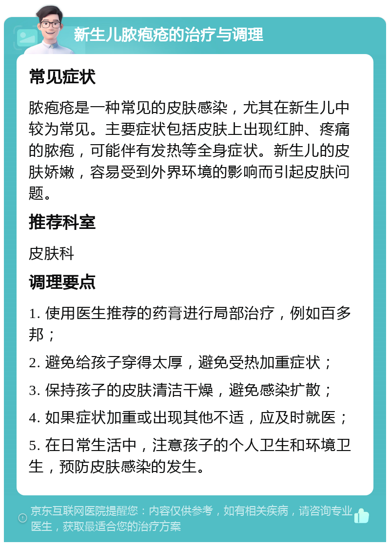 新生儿脓疱疮的治疗与调理 常见症状 脓疱疮是一种常见的皮肤感染，尤其在新生儿中较为常见。主要症状包括皮肤上出现红肿、疼痛的脓疱，可能伴有发热等全身症状。新生儿的皮肤娇嫩，容易受到外界环境的影响而引起皮肤问题。 推荐科室 皮肤科 调理要点 1. 使用医生推荐的药膏进行局部治疗，例如百多邦； 2. 避免给孩子穿得太厚，避免受热加重症状； 3. 保持孩子的皮肤清洁干燥，避免感染扩散； 4. 如果症状加重或出现其他不适，应及时就医； 5. 在日常生活中，注意孩子的个人卫生和环境卫生，预防皮肤感染的发生。