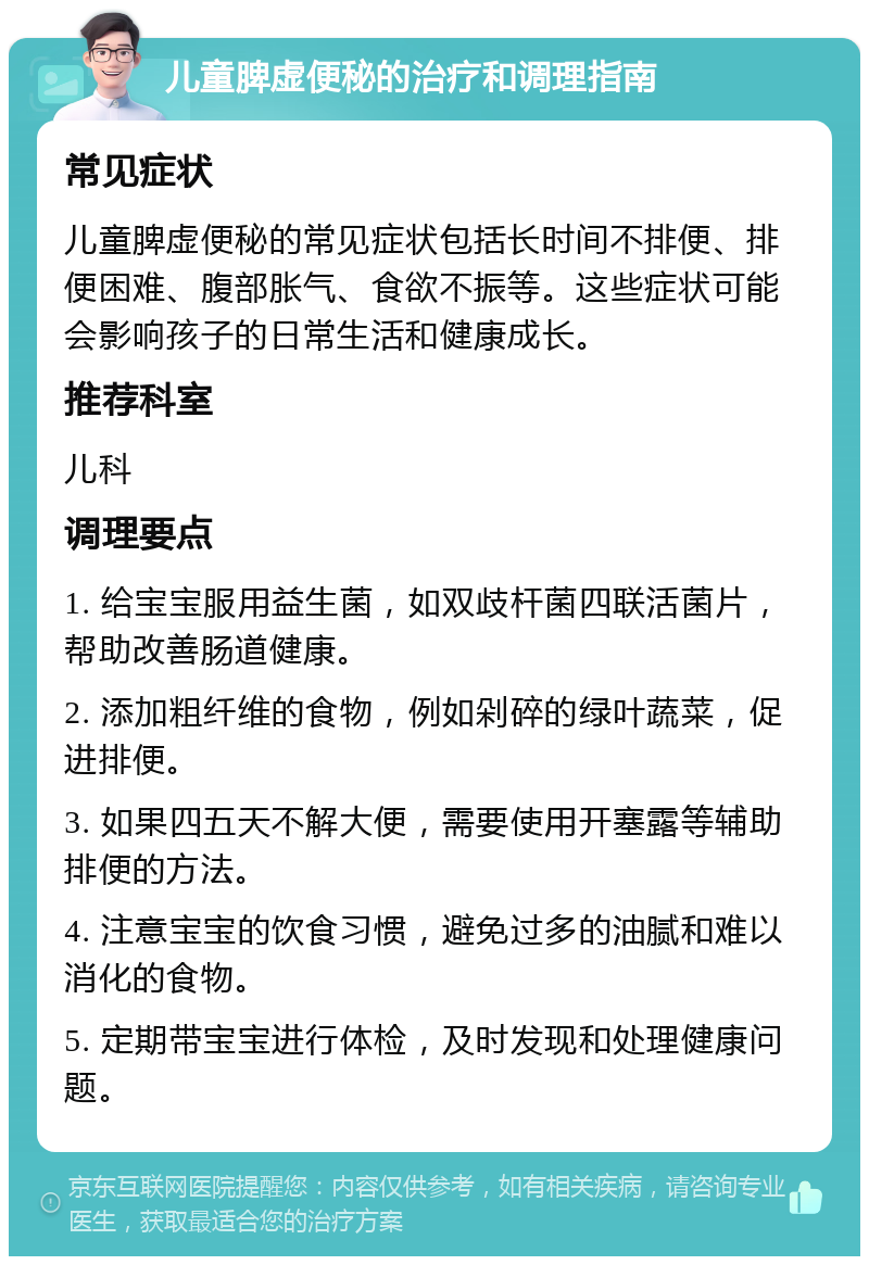 儿童脾虚便秘的治疗和调理指南 常见症状 儿童脾虚便秘的常见症状包括长时间不排便、排便困难、腹部胀气、食欲不振等。这些症状可能会影响孩子的日常生活和健康成长。 推荐科室 儿科 调理要点 1. 给宝宝服用益生菌，如双歧杆菌四联活菌片，帮助改善肠道健康。 2. 添加粗纤维的食物，例如剁碎的绿叶蔬菜，促进排便。 3. 如果四五天不解大便，需要使用开塞露等辅助排便的方法。 4. 注意宝宝的饮食习惯，避免过多的油腻和难以消化的食物。 5. 定期带宝宝进行体检，及时发现和处理健康问题。