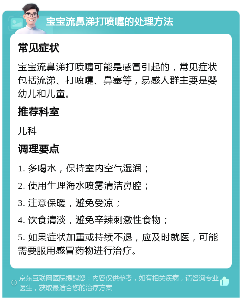 宝宝流鼻涕打喷嚏的处理方法 常见症状 宝宝流鼻涕打喷嚏可能是感冒引起的，常见症状包括流涕、打喷嚏、鼻塞等，易感人群主要是婴幼儿和儿童。 推荐科室 儿科 调理要点 1. 多喝水，保持室内空气湿润； 2. 使用生理海水喷雾清洁鼻腔； 3. 注意保暖，避免受凉； 4. 饮食清淡，避免辛辣刺激性食物； 5. 如果症状加重或持续不退，应及时就医，可能需要服用感冒药物进行治疗。