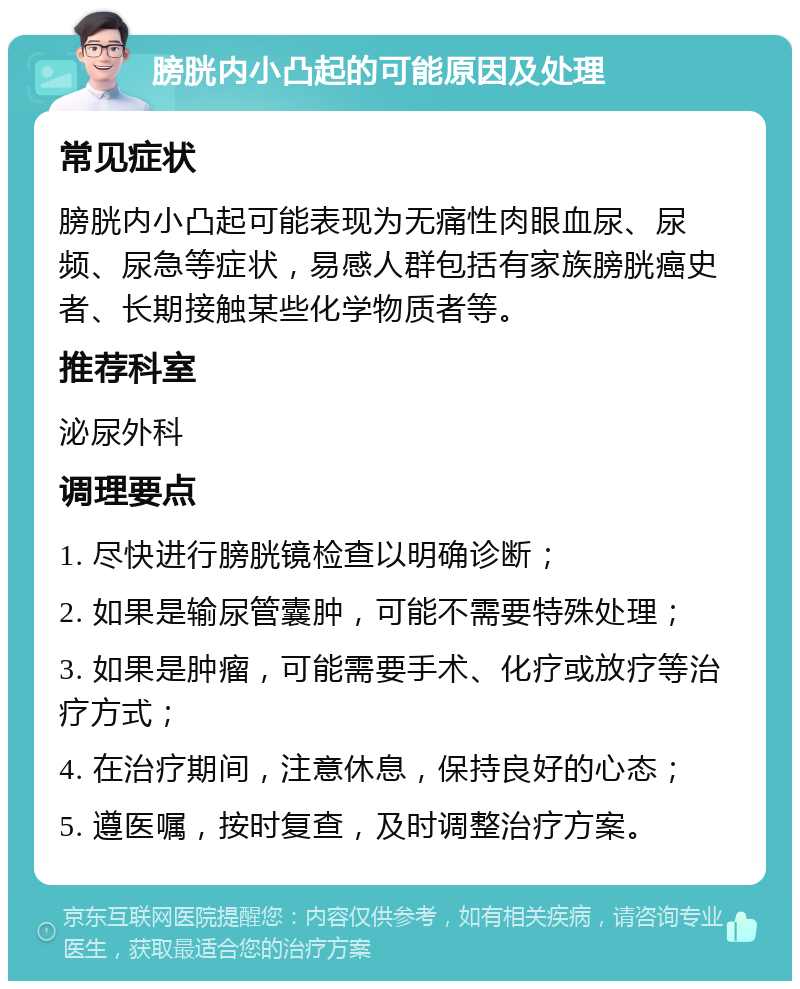 膀胱内小凸起的可能原因及处理 常见症状 膀胱内小凸起可能表现为无痛性肉眼血尿、尿频、尿急等症状，易感人群包括有家族膀胱癌史者、长期接触某些化学物质者等。 推荐科室 泌尿外科 调理要点 1. 尽快进行膀胱镜检查以明确诊断； 2. 如果是输尿管囊肿，可能不需要特殊处理； 3. 如果是肿瘤，可能需要手术、化疗或放疗等治疗方式； 4. 在治疗期间，注意休息，保持良好的心态； 5. 遵医嘱，按时复查，及时调整治疗方案。