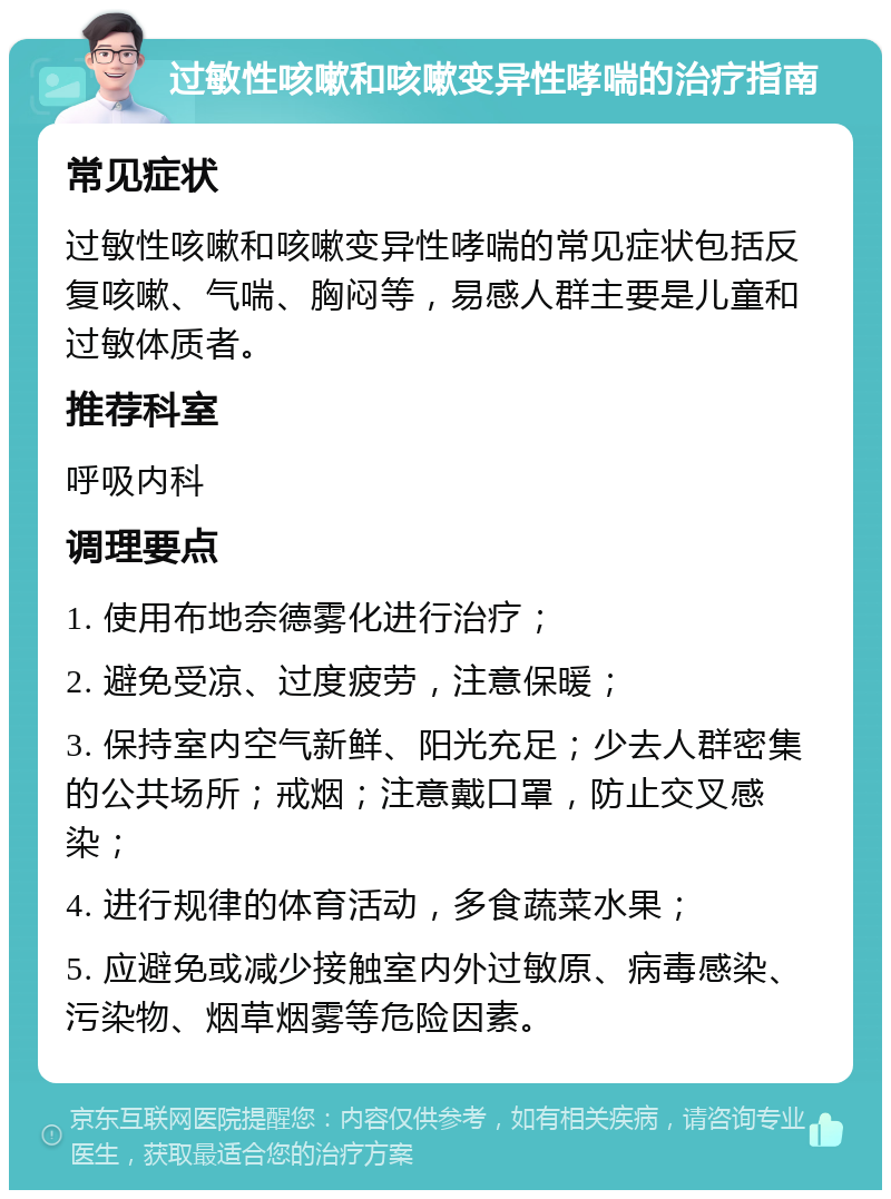 过敏性咳嗽和咳嗽变异性哮喘的治疗指南 常见症状 过敏性咳嗽和咳嗽变异性哮喘的常见症状包括反复咳嗽、气喘、胸闷等，易感人群主要是儿童和过敏体质者。 推荐科室 呼吸内科 调理要点 1. 使用布地奈德雾化进行治疗； 2. 避免受凉、过度疲劳，注意保暖； 3. 保持室内空气新鲜、阳光充足；少去人群密集的公共场所；戒烟；注意戴口罩，防止交叉感染； 4. 进行规律的体育活动，多食蔬菜水果； 5. 应避免或减少接触室内外过敏原、病毒感染、污染物、烟草烟雾等危险因素。