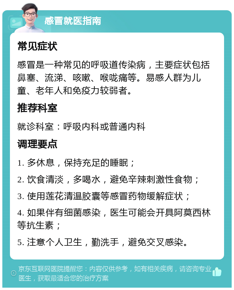 感冒就医指南 常见症状 感冒是一种常见的呼吸道传染病，主要症状包括鼻塞、流涕、咳嗽、喉咙痛等。易感人群为儿童、老年人和免疫力较弱者。 推荐科室 就诊科室：呼吸内科或普通内科 调理要点 1. 多休息，保持充足的睡眠； 2. 饮食清淡，多喝水，避免辛辣刺激性食物； 3. 使用莲花清温胶囊等感冒药物缓解症状； 4. 如果伴有细菌感染，医生可能会开具阿莫西林等抗生素； 5. 注意个人卫生，勤洗手，避免交叉感染。