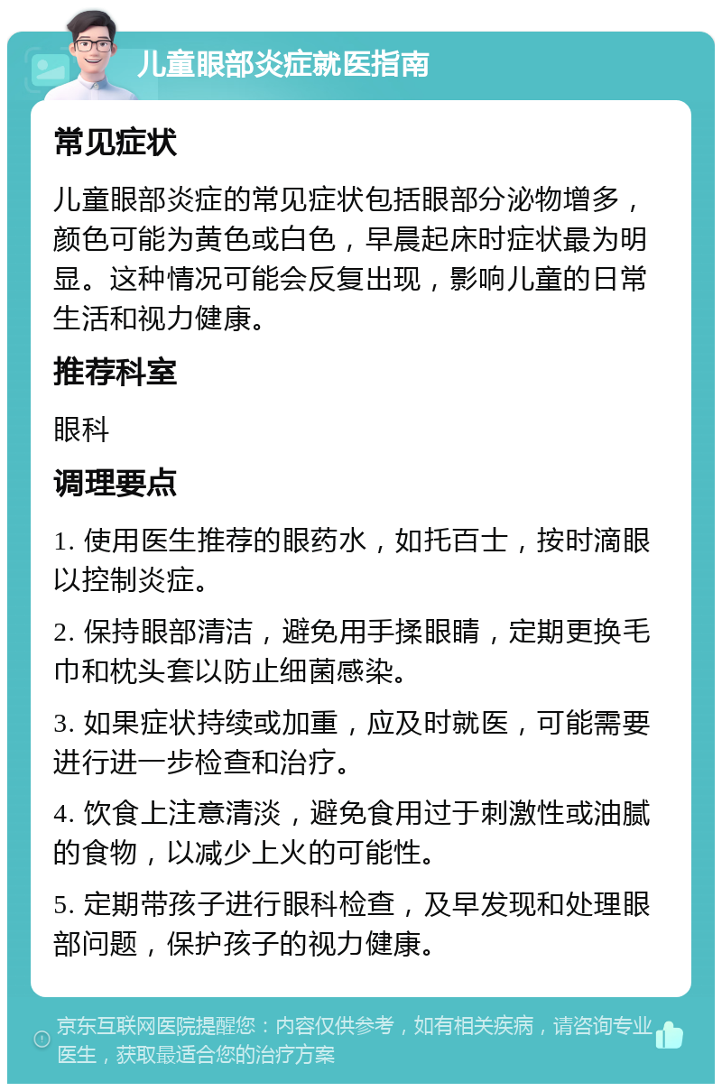 儿童眼部炎症就医指南 常见症状 儿童眼部炎症的常见症状包括眼部分泌物增多，颜色可能为黄色或白色，早晨起床时症状最为明显。这种情况可能会反复出现，影响儿童的日常生活和视力健康。 推荐科室 眼科 调理要点 1. 使用医生推荐的眼药水，如托百士，按时滴眼以控制炎症。 2. 保持眼部清洁，避免用手揉眼睛，定期更换毛巾和枕头套以防止细菌感染。 3. 如果症状持续或加重，应及时就医，可能需要进行进一步检查和治疗。 4. 饮食上注意清淡，避免食用过于刺激性或油腻的食物，以减少上火的可能性。 5. 定期带孩子进行眼科检查，及早发现和处理眼部问题，保护孩子的视力健康。