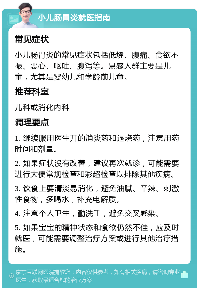 小儿肠胃炎就医指南 常见症状 小儿肠胃炎的常见症状包括低烧、腹痛、食欲不振、恶心、呕吐、腹泻等。易感人群主要是儿童，尤其是婴幼儿和学龄前儿童。 推荐科室 儿科或消化内科 调理要点 1. 继续服用医生开的消炎药和退烧药，注意用药时间和剂量。 2. 如果症状没有改善，建议再次就诊，可能需要进行大便常规检查和彩超检查以排除其他疾病。 3. 饮食上要清淡易消化，避免油腻、辛辣、刺激性食物，多喝水，补充电解质。 4. 注意个人卫生，勤洗手，避免交叉感染。 5. 如果宝宝的精神状态和食欲仍然不佳，应及时就医，可能需要调整治疗方案或进行其他治疗措施。