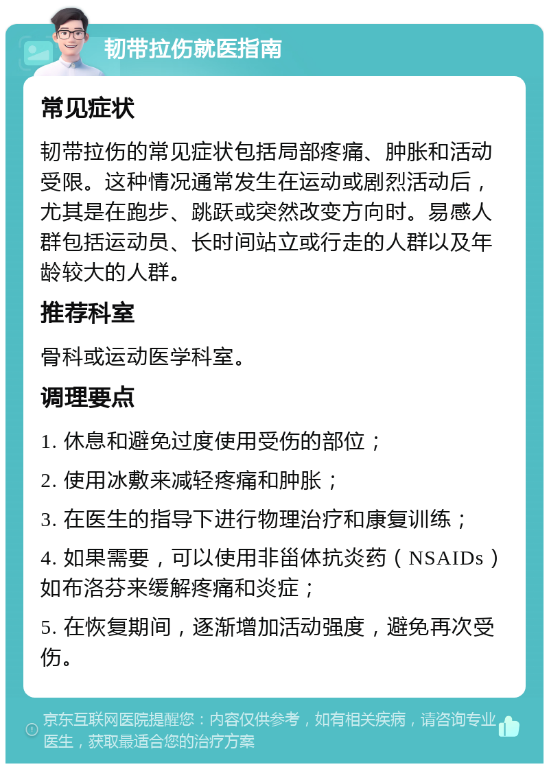 韧带拉伤就医指南 常见症状 韧带拉伤的常见症状包括局部疼痛、肿胀和活动受限。这种情况通常发生在运动或剧烈活动后，尤其是在跑步、跳跃或突然改变方向时。易感人群包括运动员、长时间站立或行走的人群以及年龄较大的人群。 推荐科室 骨科或运动医学科室。 调理要点 1. 休息和避免过度使用受伤的部位； 2. 使用冰敷来减轻疼痛和肿胀； 3. 在医生的指导下进行物理治疗和康复训练； 4. 如果需要，可以使用非甾体抗炎药（NSAIDs）如布洛芬来缓解疼痛和炎症； 5. 在恢复期间，逐渐增加活动强度，避免再次受伤。