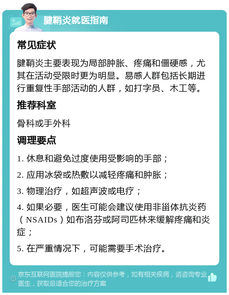 腱鞘炎就医指南 常见症状 腱鞘炎主要表现为局部肿胀、疼痛和僵硬感，尤其在活动受限时更为明显。易感人群包括长期进行重复性手部活动的人群，如打字员、木工等。 推荐科室 骨科或手外科 调理要点 1. 休息和避免过度使用受影响的手部； 2. 应用冰袋或热敷以减轻疼痛和肿胀； 3. 物理治疗，如超声波或电疗； 4. 如果必要，医生可能会建议使用非甾体抗炎药（NSAIDs）如布洛芬或阿司匹林来缓解疼痛和炎症； 5. 在严重情况下，可能需要手术治疗。