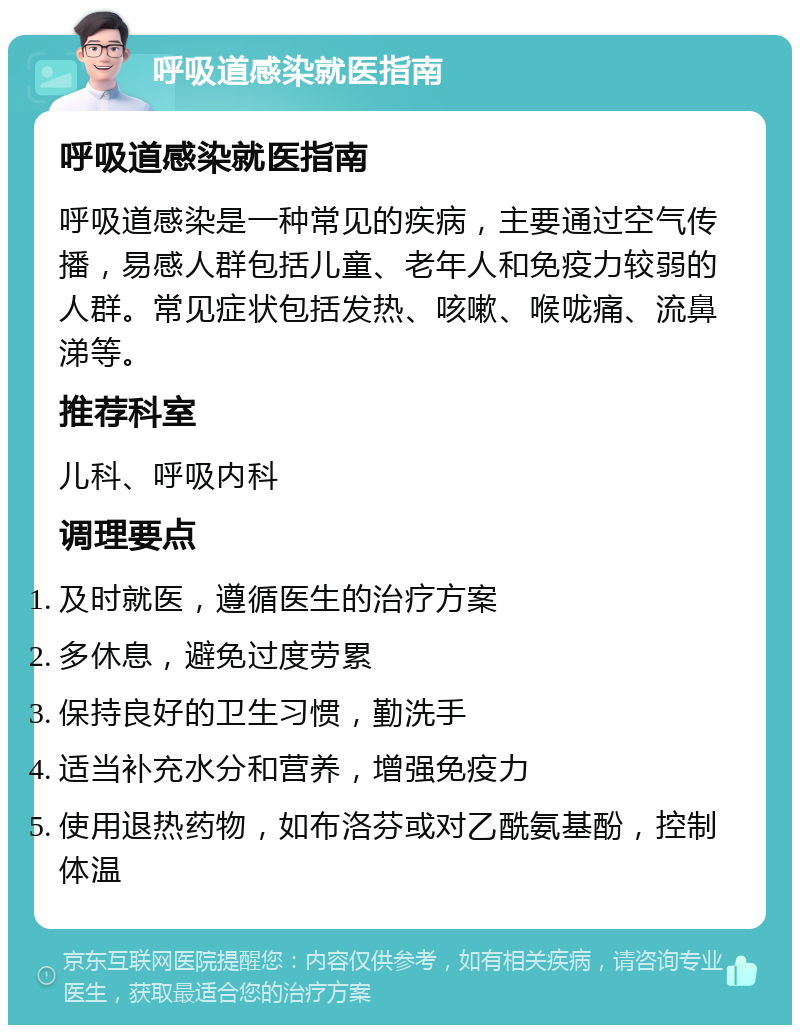 呼吸道感染就医指南 呼吸道感染就医指南 呼吸道感染是一种常见的疾病，主要通过空气传播，易感人群包括儿童、老年人和免疫力较弱的人群。常见症状包括发热、咳嗽、喉咙痛、流鼻涕等。 推荐科室 儿科、呼吸内科 调理要点 及时就医，遵循医生的治疗方案 多休息，避免过度劳累 保持良好的卫生习惯，勤洗手 适当补充水分和营养，增强免疫力 使用退热药物，如布洛芬或对乙酰氨基酚，控制体温