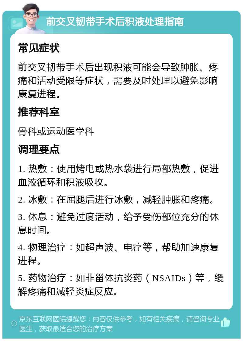 前交叉韧带手术后积液处理指南 常见症状 前交叉韧带手术后出现积液可能会导致肿胀、疼痛和活动受限等症状，需要及时处理以避免影响康复进程。 推荐科室 骨科或运动医学科 调理要点 1. 热敷：使用烤电或热水袋进行局部热敷，促进血液循环和积液吸收。 2. 冰敷：在屈腿后进行冰敷，减轻肿胀和疼痛。 3. 休息：避免过度活动，给予受伤部位充分的休息时间。 4. 物理治疗：如超声波、电疗等，帮助加速康复进程。 5. 药物治疗：如非甾体抗炎药（NSAIDs）等，缓解疼痛和减轻炎症反应。