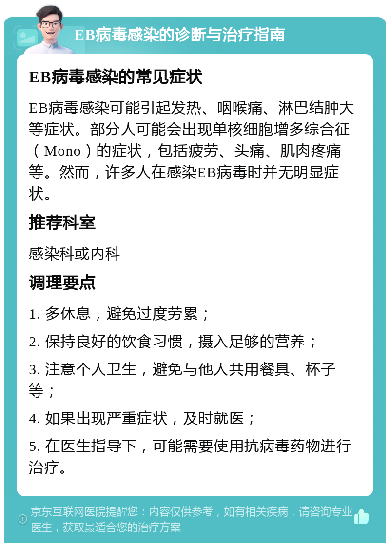 EB病毒感染的诊断与治疗指南 EB病毒感染的常见症状 EB病毒感染可能引起发热、咽喉痛、淋巴结肿大等症状。部分人可能会出现单核细胞增多综合征（Mono）的症状，包括疲劳、头痛、肌肉疼痛等。然而，许多人在感染EB病毒时并无明显症状。 推荐科室 感染科或内科 调理要点 1. 多休息，避免过度劳累； 2. 保持良好的饮食习惯，摄入足够的营养； 3. 注意个人卫生，避免与他人共用餐具、杯子等； 4. 如果出现严重症状，及时就医； 5. 在医生指导下，可能需要使用抗病毒药物进行治疗。