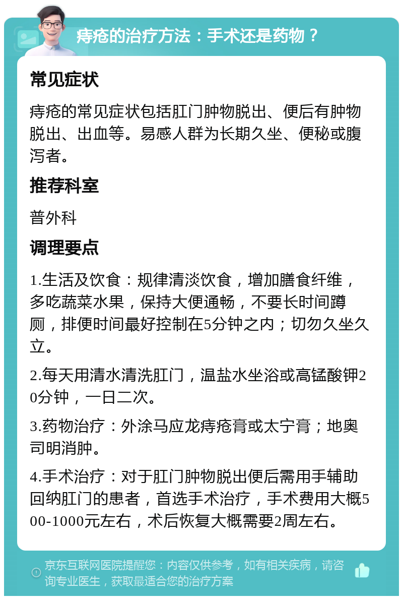 痔疮的治疗方法：手术还是药物？ 常见症状 痔疮的常见症状包括肛门肿物脱出、便后有肿物脱出、出血等。易感人群为长期久坐、便秘或腹泻者。 推荐科室 普外科 调理要点 1.生活及饮食：规律清淡饮食，增加膳食纤维，多吃蔬菜水果，保持大便通畅，不要长时间蹲厕，排便时间最好控制在5分钟之内；切勿久坐久立。 2.每天用清水清洗肛门，温盐水坐浴或高锰酸钾20分钟，一日二次。 3.药物治疗：外涂马应龙痔疮膏或太宁膏；地奥司明消肿。 4.手术治疗：对于肛门肿物脱出便后需用手辅助回纳肛门的患者，首选手术治疗，手术费用大概500-1000元左右，术后恢复大概需要2周左右。