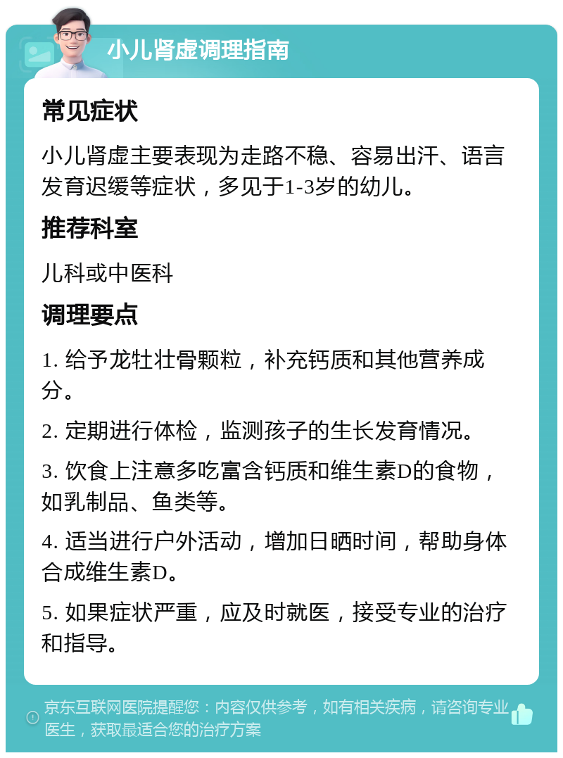 小儿肾虚调理指南 常见症状 小儿肾虚主要表现为走路不稳、容易出汗、语言发育迟缓等症状，多见于1-3岁的幼儿。 推荐科室 儿科或中医科 调理要点 1. 给予龙牡壮骨颗粒，补充钙质和其他营养成分。 2. 定期进行体检，监测孩子的生长发育情况。 3. 饮食上注意多吃富含钙质和维生素D的食物，如乳制品、鱼类等。 4. 适当进行户外活动，增加日晒时间，帮助身体合成维生素D。 5. 如果症状严重，应及时就医，接受专业的治疗和指导。