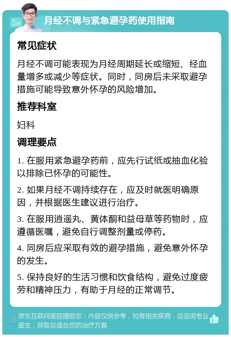 月经不调与紧急避孕药使用指南 常见症状 月经不调可能表现为月经周期延长或缩短、经血量增多或减少等症状。同时，同房后未采取避孕措施可能导致意外怀孕的风险增加。 推荐科室 妇科 调理要点 1. 在服用紧急避孕药前，应先行试纸或抽血化验以排除已怀孕的可能性。 2. 如果月经不调持续存在，应及时就医明确原因，并根据医生建议进行治疗。 3. 在服用逍遥丸、黄体酮和益母草等药物时，应遵循医嘱，避免自行调整剂量或停药。 4. 同房后应采取有效的避孕措施，避免意外怀孕的发生。 5. 保持良好的生活习惯和饮食结构，避免过度疲劳和精神压力，有助于月经的正常调节。