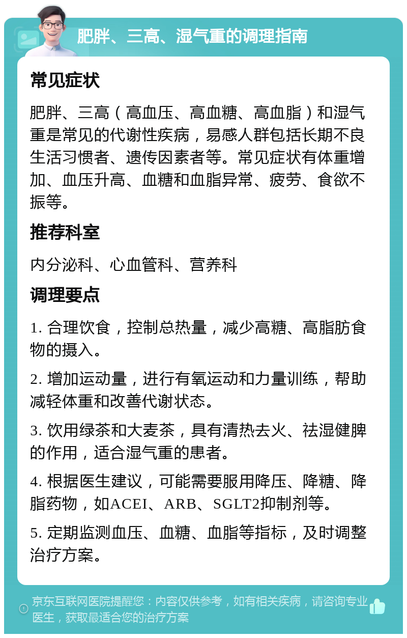 肥胖、三高、湿气重的调理指南 常见症状 肥胖、三高（高血压、高血糖、高血脂）和湿气重是常见的代谢性疾病，易感人群包括长期不良生活习惯者、遗传因素者等。常见症状有体重增加、血压升高、血糖和血脂异常、疲劳、食欲不振等。 推荐科室 内分泌科、心血管科、营养科 调理要点 1. 合理饮食，控制总热量，减少高糖、高脂肪食物的摄入。 2. 增加运动量，进行有氧运动和力量训练，帮助减轻体重和改善代谢状态。 3. 饮用绿茶和大麦茶，具有清热去火、祛湿健脾的作用，适合湿气重的患者。 4. 根据医生建议，可能需要服用降压、降糖、降脂药物，如ACEI、ARB、SGLT2抑制剂等。 5. 定期监测血压、血糖、血脂等指标，及时调整治疗方案。