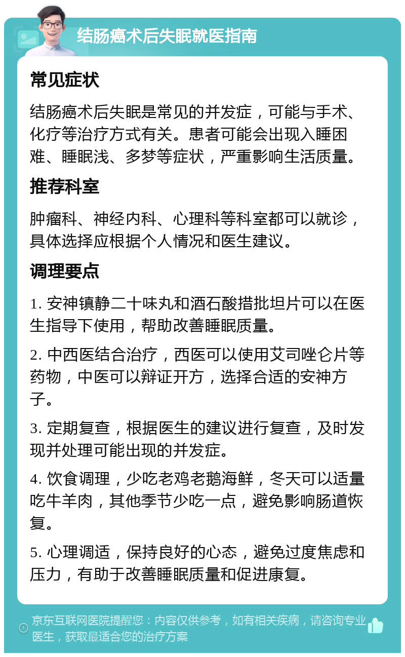 结肠癌术后失眠就医指南 常见症状 结肠癌术后失眠是常见的并发症，可能与手术、化疗等治疗方式有关。患者可能会出现入睡困难、睡眠浅、多梦等症状，严重影响生活质量。 推荐科室 肿瘤科、神经内科、心理科等科室都可以就诊，具体选择应根据个人情况和医生建议。 调理要点 1. 安神镇静二十味丸和酒石酸措批坦片可以在医生指导下使用，帮助改善睡眠质量。 2. 中西医结合治疗，西医可以使用艾司唑仑片等药物，中医可以辩证开方，选择合适的安神方子。 3. 定期复查，根据医生的建议进行复查，及时发现并处理可能出现的并发症。 4. 饮食调理，少吃老鸡老鹅海鲜，冬天可以适量吃牛羊肉，其他季节少吃一点，避免影响肠道恢复。 5. 心理调适，保持良好的心态，避免过度焦虑和压力，有助于改善睡眠质量和促进康复。