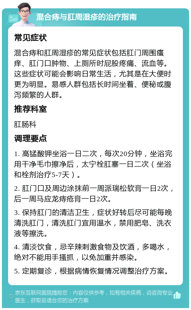 混合痔与肛周湿疹的治疗指南 常见症状 混合痔和肛周湿疹的常见症状包括肛门周围瘙痒、肛门口肿物、上厕所时屁股疼痛、流血等。这些症状可能会影响日常生活，尤其是在大便时更为明显。易感人群包括长时间坐着、便秘或腹泻频繁的人群。 推荐科室 肛肠科 调理要点 1. 高锰酸钾坐浴一日二次，每次20分钟，坐浴完用干净毛巾擦净后，太宁栓肛塞一日二次（坐浴和栓剂治疗5-7天）。 2. 肛门口及周边涂抹前一周派瑞松软膏一日2次，后一周马应龙痔疮膏一日2次。 3. 保持肛门的清洁卫生，症状好转后尽可能每晚清洗肛门，清洗肛门宜用温水，禁用肥皂、洗衣液等擦洗。 4. 清淡饮食，忌辛辣刺激食物及饮酒，多喝水，绝对不能用手搔抓，以免加重并感染。 5. 定期复诊，根据病情恢复情况调整治疗方案。