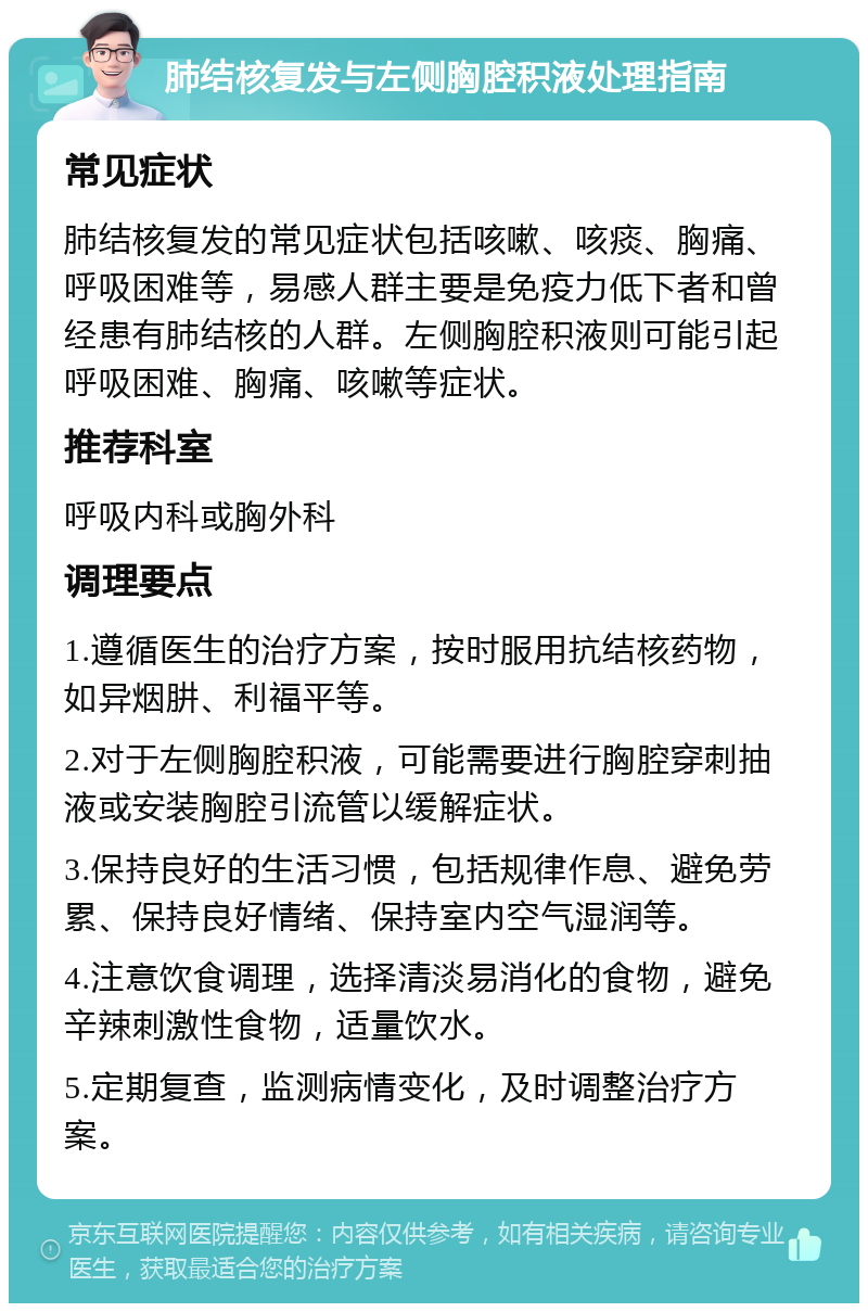 肺结核复发与左侧胸腔积液处理指南 常见症状 肺结核复发的常见症状包括咳嗽、咳痰、胸痛、呼吸困难等，易感人群主要是免疫力低下者和曾经患有肺结核的人群。左侧胸腔积液则可能引起呼吸困难、胸痛、咳嗽等症状。 推荐科室 呼吸内科或胸外科 调理要点 1.遵循医生的治疗方案，按时服用抗结核药物，如异烟肼、利福平等。 2.对于左侧胸腔积液，可能需要进行胸腔穿刺抽液或安装胸腔引流管以缓解症状。 3.保持良好的生活习惯，包括规律作息、避免劳累、保持良好情绪、保持室内空气湿润等。 4.注意饮食调理，选择清淡易消化的食物，避免辛辣刺激性食物，适量饮水。 5.定期复查，监测病情变化，及时调整治疗方案。