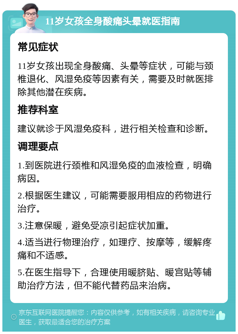 11岁女孩全身酸痛头晕就医指南 常见症状 11岁女孩出现全身酸痛、头晕等症状，可能与颈椎退化、风湿免疫等因素有关，需要及时就医排除其他潜在疾病。 推荐科室 建议就诊于风湿免疫科，进行相关检查和诊断。 调理要点 1.到医院进行颈椎和风湿免疫的血液检查，明确病因。 2.根据医生建议，可能需要服用相应的药物进行治疗。 3.注意保暖，避免受凉引起症状加重。 4.适当进行物理治疗，如理疗、按摩等，缓解疼痛和不适感。 5.在医生指导下，合理使用暖脐贴、暖宫贴等辅助治疗方法，但不能代替药品来治病。