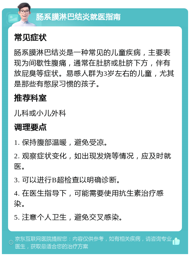 肠系膜淋巴结炎就医指南 常见症状 肠系膜淋巴结炎是一种常见的儿童疾病，主要表现为间歇性腹痛，通常在肚脐或肚脐下方，伴有放屁臭等症状。易感人群为3岁左右的儿童，尤其是那些有憋尿习惯的孩子。 推荐科室 儿科或小儿外科 调理要点 1. 保持腹部温暖，避免受凉。 2. 观察症状变化，如出现发烧等情况，应及时就医。 3. 可以进行B超检查以明确诊断。 4. 在医生指导下，可能需要使用抗生素治疗感染。 5. 注意个人卫生，避免交叉感染。