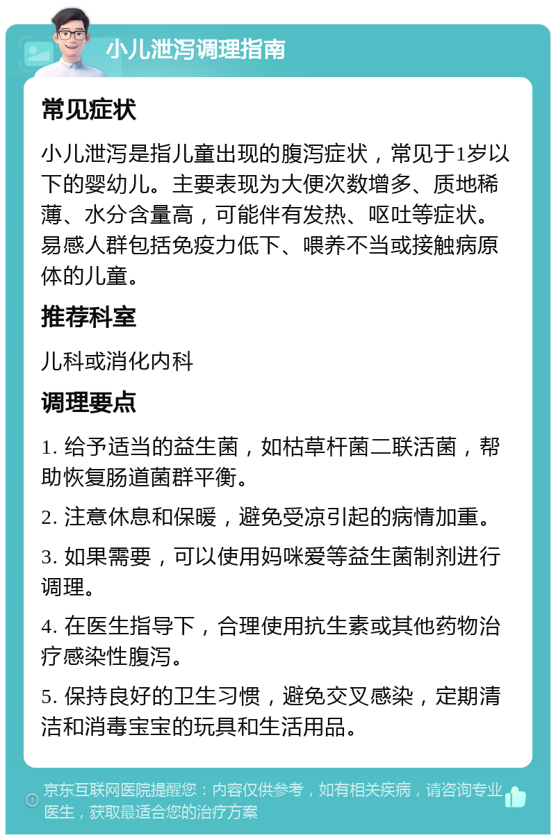 小儿泄泻调理指南 常见症状 小儿泄泻是指儿童出现的腹泻症状，常见于1岁以下的婴幼儿。主要表现为大便次数增多、质地稀薄、水分含量高，可能伴有发热、呕吐等症状。易感人群包括免疫力低下、喂养不当或接触病原体的儿童。 推荐科室 儿科或消化内科 调理要点 1. 给予适当的益生菌，如枯草杆菌二联活菌，帮助恢复肠道菌群平衡。 2. 注意休息和保暖，避免受凉引起的病情加重。 3. 如果需要，可以使用妈咪爱等益生菌制剂进行调理。 4. 在医生指导下，合理使用抗生素或其他药物治疗感染性腹泻。 5. 保持良好的卫生习惯，避免交叉感染，定期清洁和消毒宝宝的玩具和生活用品。