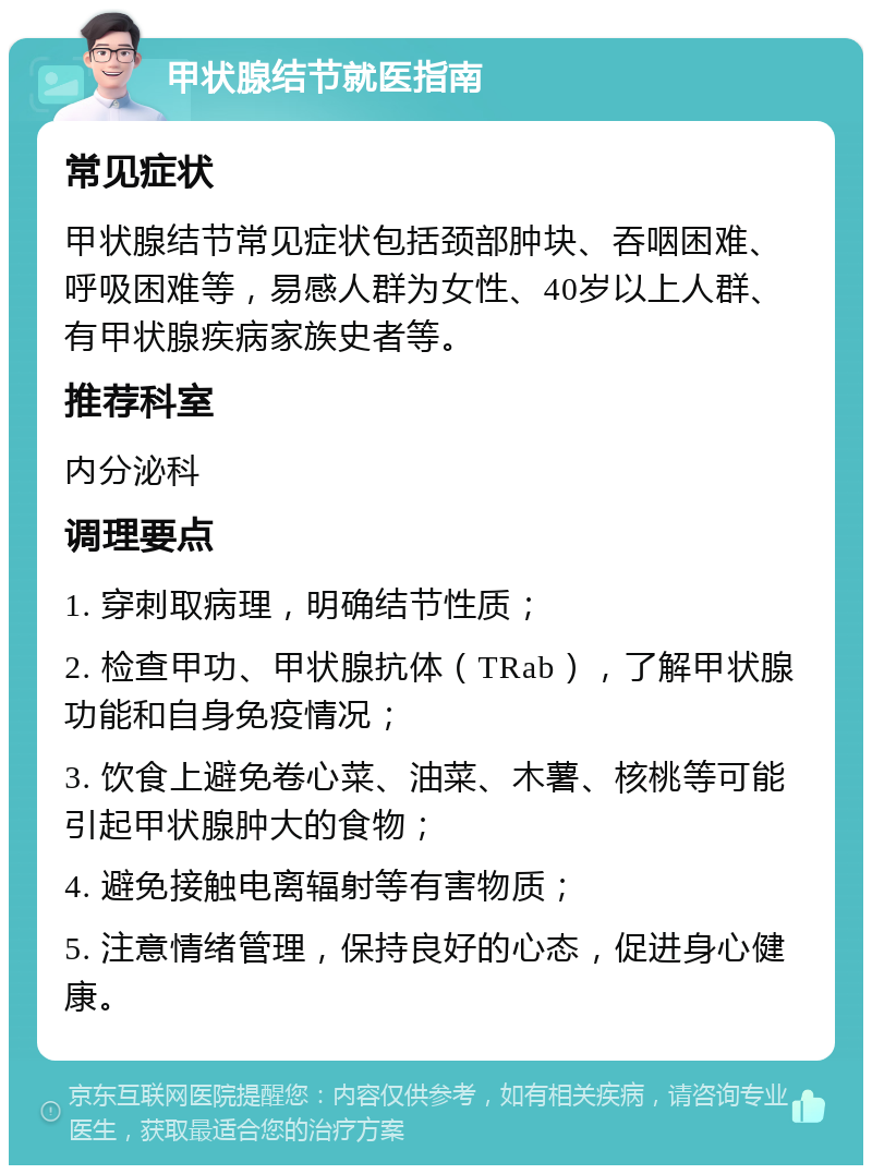 甲状腺结节就医指南 常见症状 甲状腺结节常见症状包括颈部肿块、吞咽困难、呼吸困难等，易感人群为女性、40岁以上人群、有甲状腺疾病家族史者等。 推荐科室 内分泌科 调理要点 1. 穿刺取病理，明确结节性质； 2. 检查甲功、甲状腺抗体（TRab），了解甲状腺功能和自身免疫情况； 3. 饮食上避免卷心菜、油菜、木薯、核桃等可能引起甲状腺肿大的食物； 4. 避免接触电离辐射等有害物质； 5. 注意情绪管理，保持良好的心态，促进身心健康。