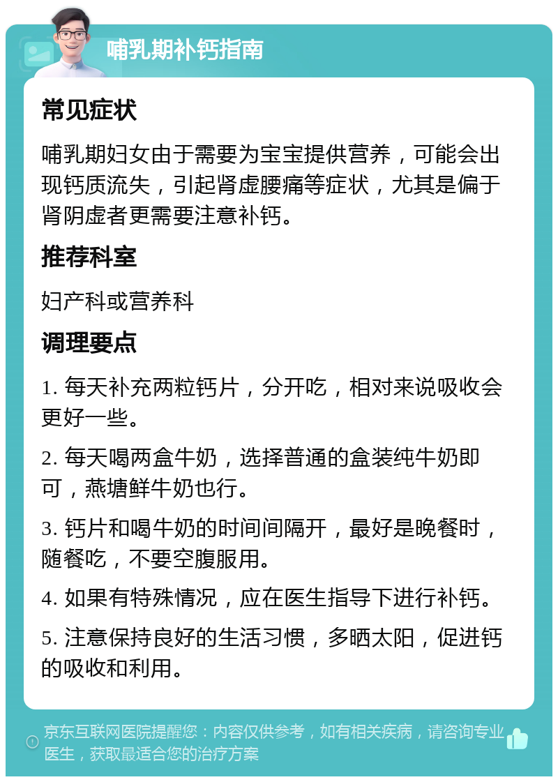 哺乳期补钙指南 常见症状 哺乳期妇女由于需要为宝宝提供营养，可能会出现钙质流失，引起肾虚腰痛等症状，尤其是偏于肾阴虚者更需要注意补钙。 推荐科室 妇产科或营养科 调理要点 1. 每天补充两粒钙片，分开吃，相对来说吸收会更好一些。 2. 每天喝两盒牛奶，选择普通的盒装纯牛奶即可，燕塘鲜牛奶也行。 3. 钙片和喝牛奶的时间间隔开，最好是晚餐时，随餐吃，不要空腹服用。 4. 如果有特殊情况，应在医生指导下进行补钙。 5. 注意保持良好的生活习惯，多晒太阳，促进钙的吸收和利用。