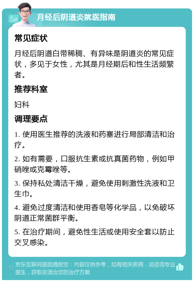 月经后阴道炎就医指南 常见症状 月经后阴道白带稀稠、有异味是阴道炎的常见症状，多见于女性，尤其是月经期后和性生活频繁者。 推荐科室 妇科 调理要点 1. 使用医生推荐的洗液和药塞进行局部清洁和治疗。 2. 如有需要，口服抗生素或抗真菌药物，例如甲硝唑或克霉唑等。 3. 保持私处清洁干燥，避免使用刺激性洗液和卫生巾。 4. 避免过度清洁和使用香皂等化学品，以免破坏阴道正常菌群平衡。 5. 在治疗期间，避免性生活或使用安全套以防止交叉感染。