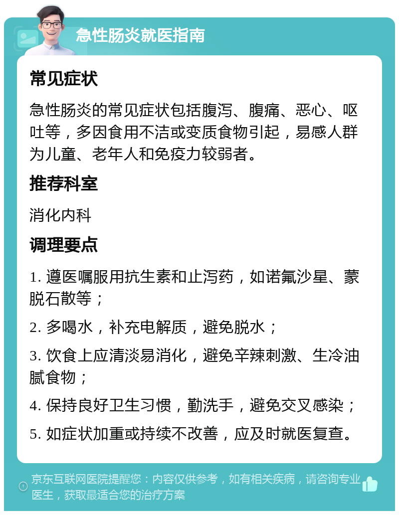 急性肠炎就医指南 常见症状 急性肠炎的常见症状包括腹泻、腹痛、恶心、呕吐等，多因食用不洁或变质食物引起，易感人群为儿童、老年人和免疫力较弱者。 推荐科室 消化内科 调理要点 1. 遵医嘱服用抗生素和止泻药，如诺氟沙星、蒙脱石散等； 2. 多喝水，补充电解质，避免脱水； 3. 饮食上应清淡易消化，避免辛辣刺激、生冷油腻食物； 4. 保持良好卫生习惯，勤洗手，避免交叉感染； 5. 如症状加重或持续不改善，应及时就医复查。