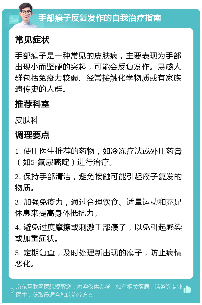 手部瘊子反复发作的自我治疗指南 常见症状 手部瘊子是一种常见的皮肤病，主要表现为手部出现小而坚硬的突起，可能会反复发作。易感人群包括免疫力较弱、经常接触化学物质或有家族遗传史的人群。 推荐科室 皮肤科 调理要点 1. 使用医生推荐的药物，如冷冻疗法或外用药膏（如5-氟尿嘧啶）进行治疗。 2. 保持手部清洁，避免接触可能引起瘊子复发的物质。 3. 加强免疫力，通过合理饮食、适量运动和充足休息来提高身体抵抗力。 4. 避免过度摩擦或刺激手部瘊子，以免引起感染或加重症状。 5. 定期复查，及时处理新出现的瘊子，防止病情恶化。